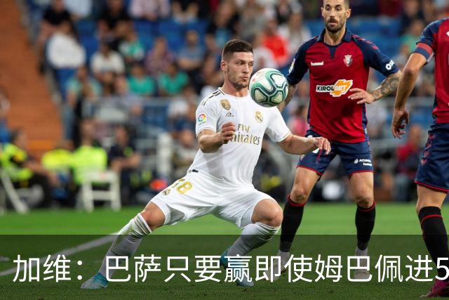 加维：巴萨只要赢即使姆巴佩进5球也没关系 亚马尔是当今世界最佳