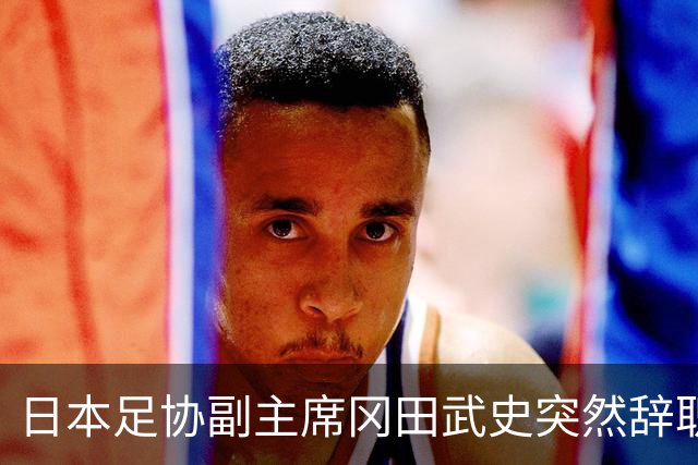 日本足协副主席冈田武史突然辞职 因反对亚足联支持因凡蒂诺